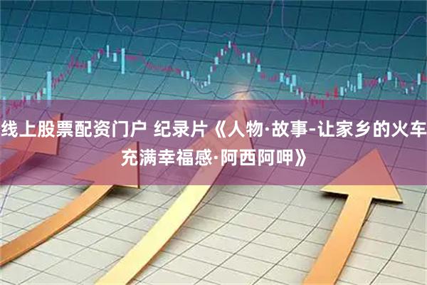 线上股票配资门户 纪录片《人物·故事-让家乡的火车充满幸福感·阿西阿呷》