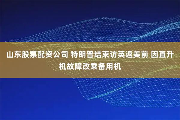 山东股票配资公司 特朗普结束访英返美前 因直升机故障改乘备用机