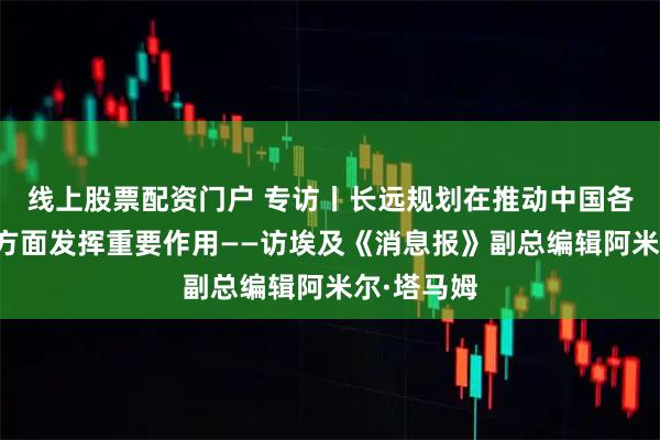 线上股票配资门户 专访丨长远规划在推动中国各领域发展方面发挥重要作用——访埃及《消息报》副总编辑阿米尔·塔马姆