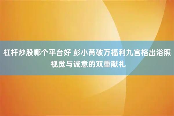 杠杆炒股哪个平台好 彭小苒破万福利九宫格出浴照 视觉与诚意的双重献礼
