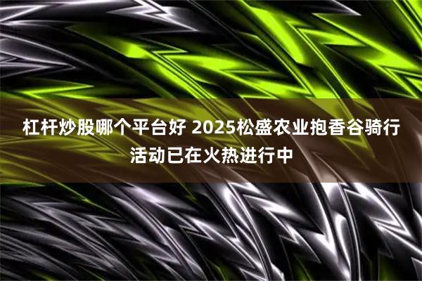 杠杆炒股哪个平台好 2025松盛农业抱香谷骑行活动已在火热进行中