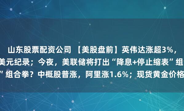山东股票配资公司 【美股盘前】英伟达涨超3%，开盘市值或将创下5万亿美元纪录；今夜，美联储将打出“降息+停止缩表”组合拳？中概股普涨，阿里涨1.6%；现货黄金价格触及每盎司4020美元