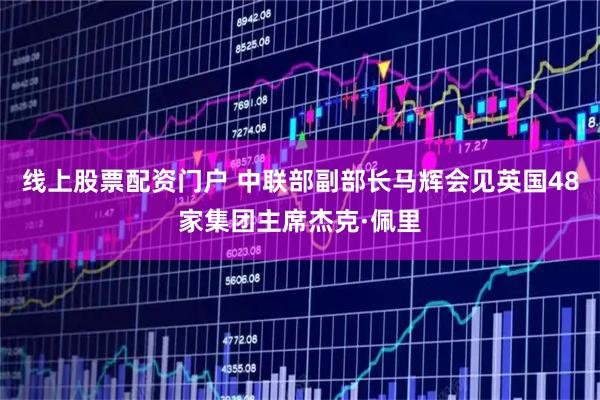 线上股票配资门户 中联部副部长马辉会见英国48家集团主席杰克·佩里