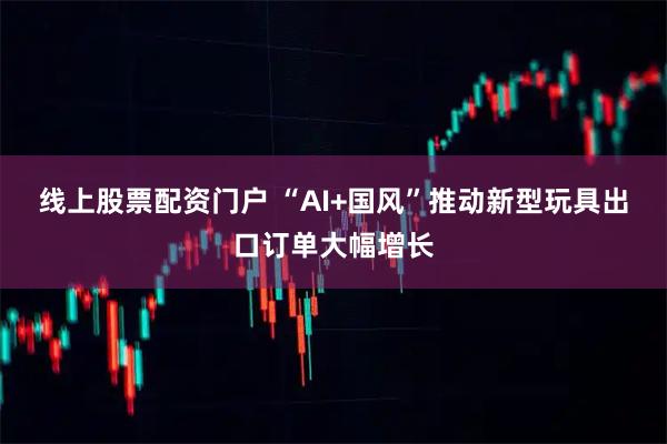 线上股票配资门户 “AI+国风”推动新型玩具出口订单大幅增长