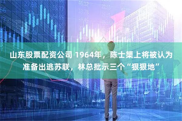 山东股票配资公司 1964年，陈士榘上将被认为准备出逃苏联，林总批示三个“狠狠地”
