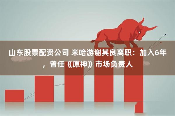 山东股票配资公司 米哈游谢其良离职：加入6年，曾任《原神》市场负责人