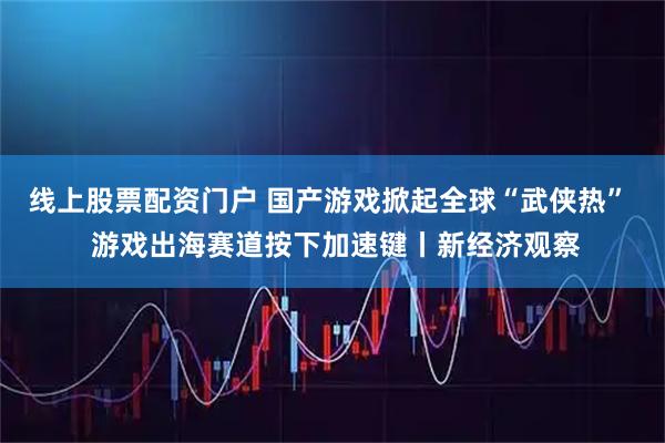 线上股票配资门户 国产游戏掀起全球“武侠热”  游戏出海赛道按下加速键丨新经济观察