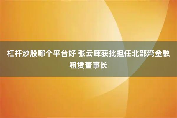 杠杆炒股哪个平台好 张云晖获批担任北部湾金融租赁董事长