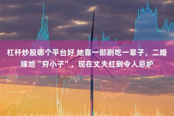 杠杆炒股哪个平台好 她靠一部剧吃一辈子，二婚嫁给“穷小子”，现在丈夫红到令人忌妒