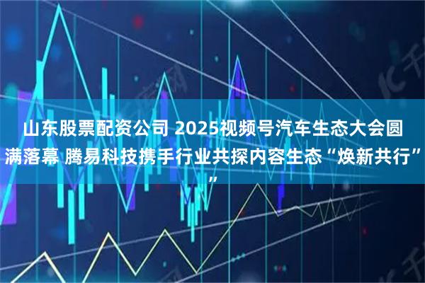 山东股票配资公司 2025视频号汽车生态大会圆满落幕 腾易科技携手行业共探内容生态“焕新共行”