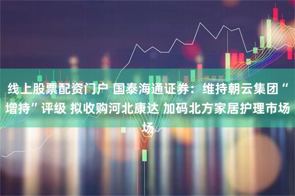 线上股票配资门户 国泰海通证券:维持朝云集团“增持”评级 拟收购河北康达 加码北方家居护理市场