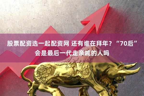 股票配资选一起配资网 还有谁在拜年?“70后”会是最后一代走亲戚的人吗