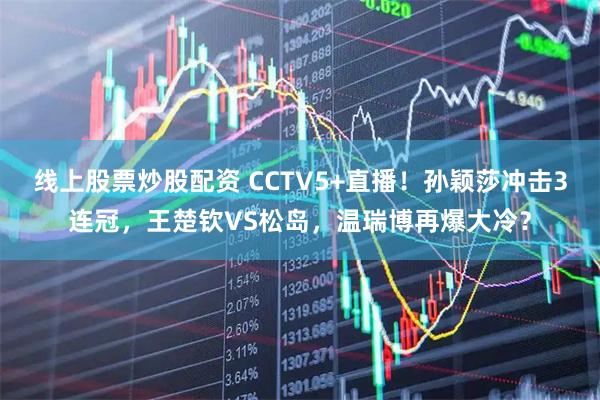 线上股票炒股配资 CCTV5+直播！孙颖莎冲击3连冠，王楚钦VS松岛，温瑞博再爆大冷？