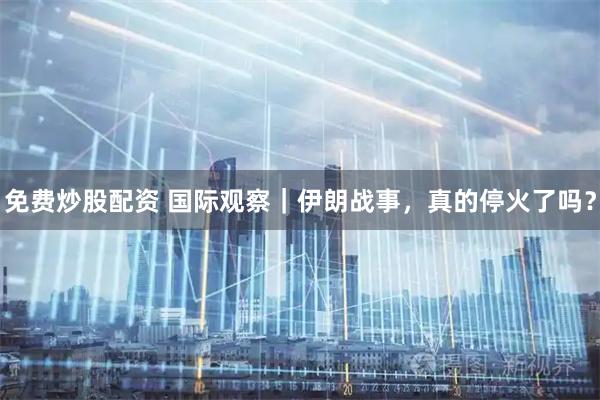 免费炒股配资 国际观察|伊朗战事,真的停火了吗?
