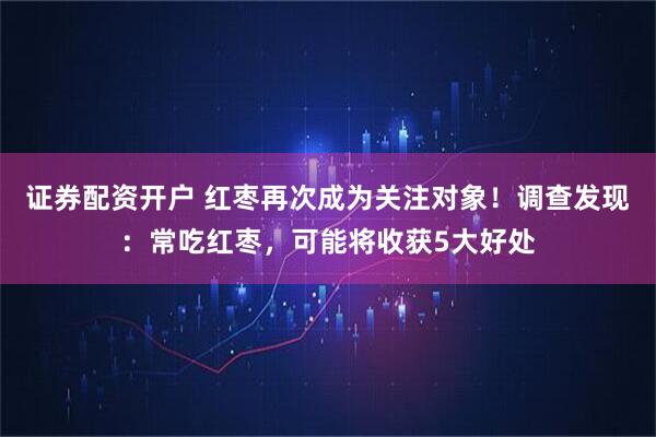 证券配资开户 红枣再次成为关注对象！调查发现：常吃红枣，可能将收获5大好处