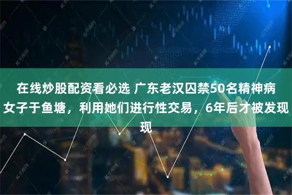 在线炒股配资看必选 广东老汉囚禁50名精神病女子于鱼塘，利用她们进行性交易，6年后才被发现