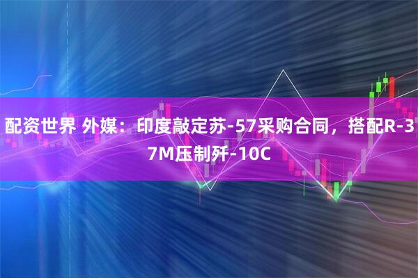 配资世界 外媒：印度敲定苏-57采购合同，搭配R-37M压制歼-10C