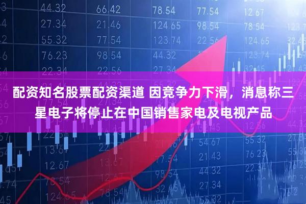 配资知名股票配资渠道 因竞争力下滑，消息称三星电子将停止在中国销售家电及电视产品