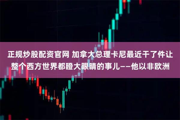 正规炒股配资官网 加拿大总理卡尼最近干了件让整个西方世界都瞪大眼睛的事儿——他以非欧洲