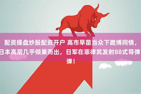 配资操盘炒股配资开户 高市早苗当众下跪博同情，日本高层几乎倾巢而出，日军在菲律宾发射88式导弹！