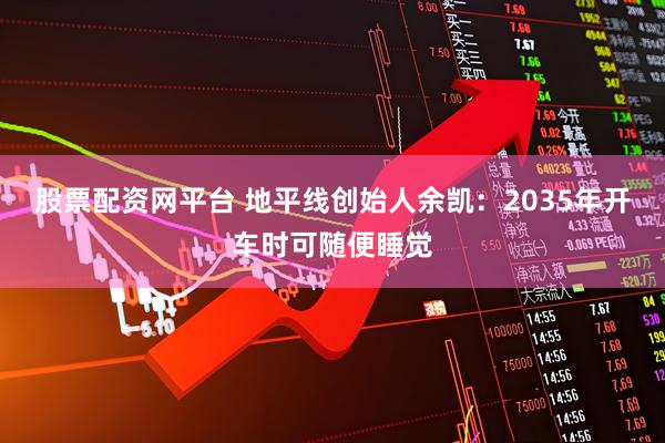股票配资网平台 地平线创始人余凯：2035年开车时可随便睡觉