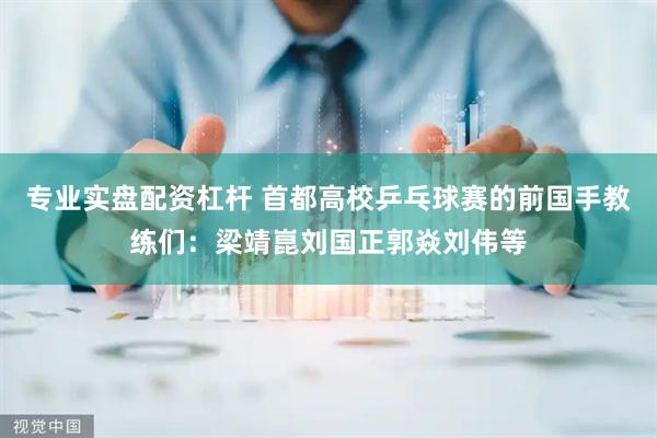 专业实盘配资杠杆 首都高校乒乓球赛的前国手教练们：梁靖崑刘国正郭焱刘伟等