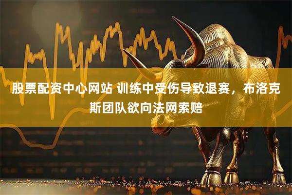 股票配资中心网站 训练中受伤导致退赛，布洛克斯团队欲向法网索赔