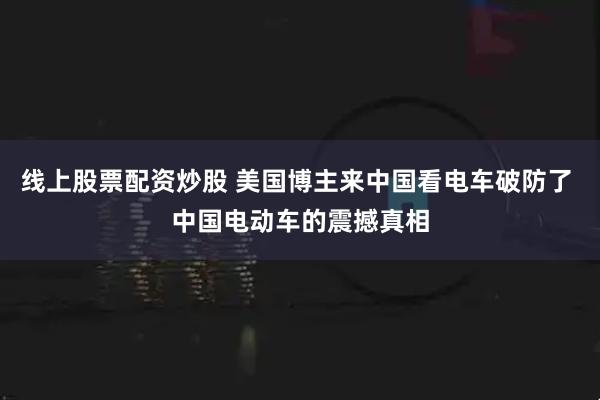 线上股票配资炒股 美国博主来中国看电车破防了 中国电动车的震撼真相