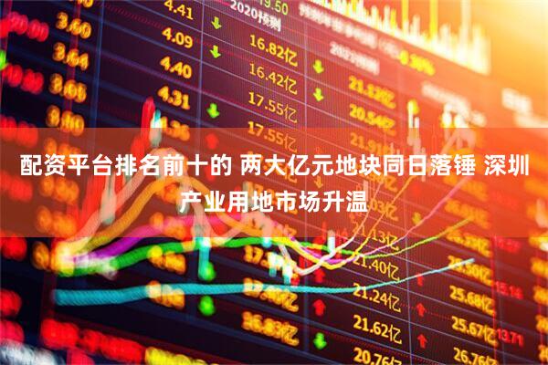 配资平台排名前十的 两大亿元地块同日落锤 深圳产业用地市场升温